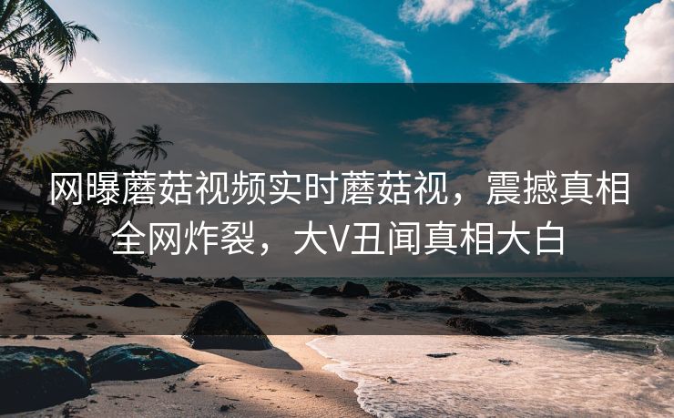 网曝蘑菇视频实时蘑菇视，震撼真相全网炸裂，大V丑闻真相大白