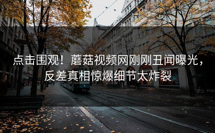 点击围观！蘑菇视频网刚刚丑闻曝光，反差真相惊爆细节太炸裂