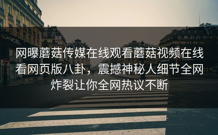 网曝蘑菇传媒在线观看蘑菇视频在线看网页版八卦，震撼神秘人细节全网炸裂让你全网热议不断