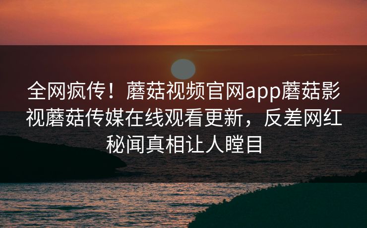 全网疯传！蘑菇视频官网app蘑菇影视蘑菇传媒在线观看更新，反差网红秘闻真相让人瞠目