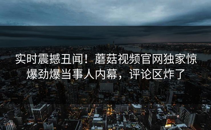 实时震撼丑闻！蘑菇视频官网独家惊爆劲爆当事人内幕，评论区炸了
