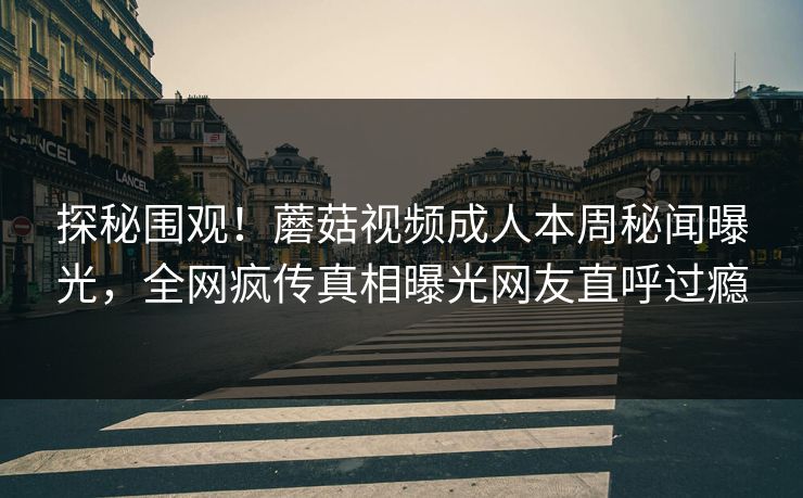 探秘围观！蘑菇视频成人本周秘闻曝光，全网疯传真相曝光网友直呼过瘾