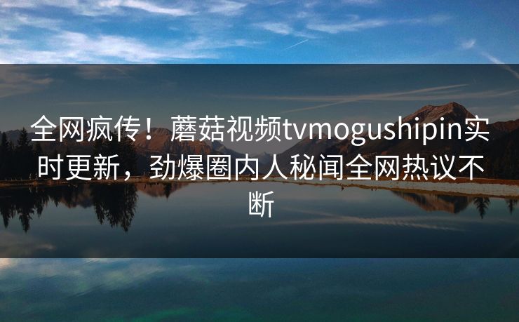全网疯传！蘑菇视频tvmogushipin实时更新，劲爆圈内人秘闻全网热议不断