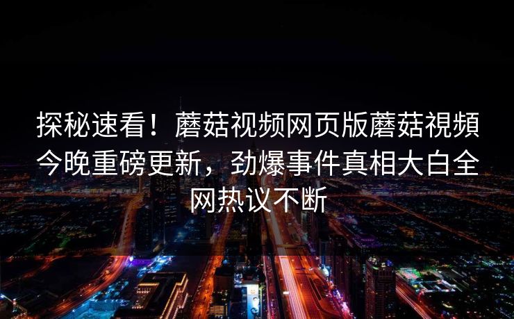 探秘速看！蘑菇视频网页版蘑菇視頻今晚重磅更新，劲爆事件真相大白全网热议不断