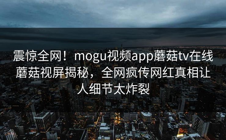 震惊全网！mogu视频app蘑菇tv在线蘑菇视屏揭秘，全网疯传网红真相让人细节太炸裂