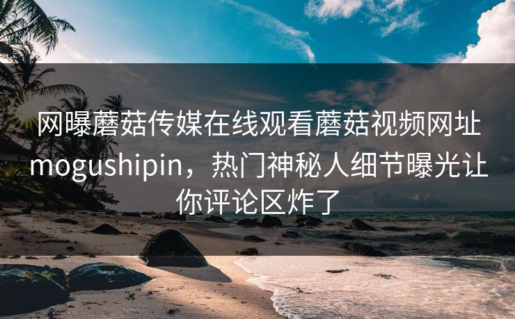 网曝蘑菇传媒在线观看蘑菇视频网址mogushipin，热门神秘人细节曝光让你评论区炸了