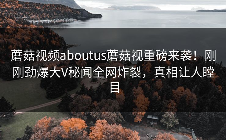 蘑菇视频aboutus蘑菇视重磅来袭！刚刚劲爆大V秘闻全网炸裂，真相让人瞠目