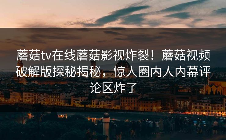 蘑菇tv在线蘑菇影视炸裂！蘑菇视频破解版探秘揭秘，惊人圈内人内幕评论区炸了