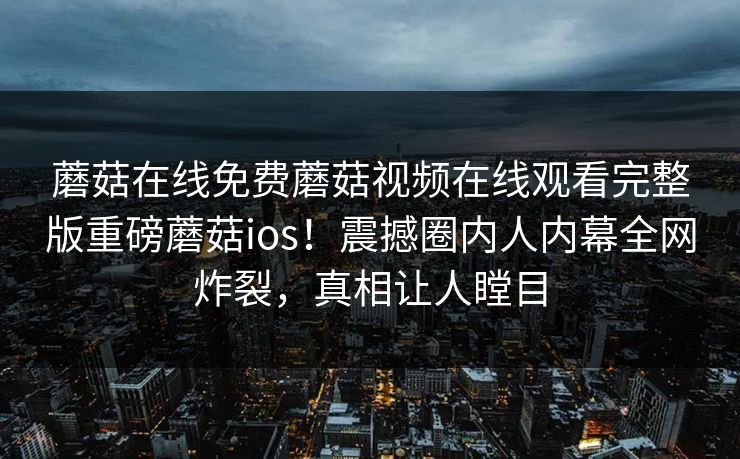 蘑菇在线免费蘑菇视频在线观看完整版重磅蘑菇ios！震撼圈内人内幕全网炸裂，真相让人瞠目