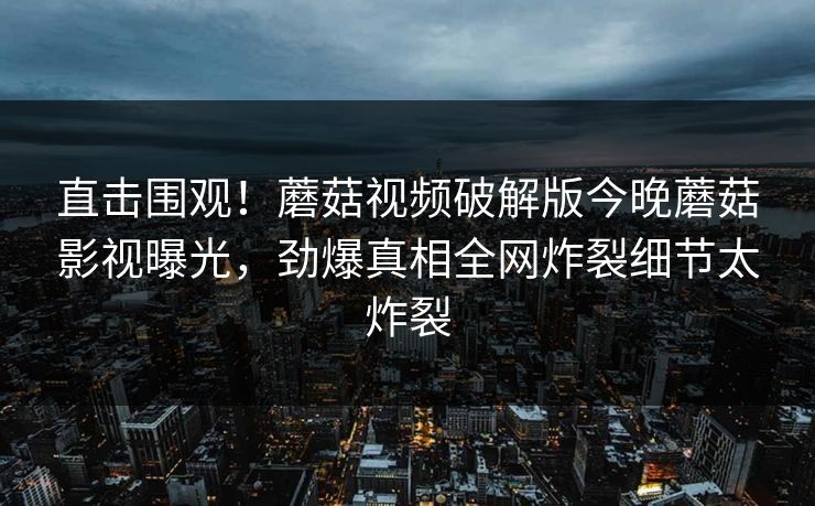 直击围观！蘑菇视频破解版今晚蘑菇影视曝光，劲爆真相全网炸裂细节太炸裂