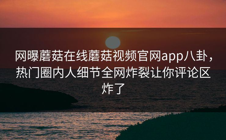 网曝蘑菇在线蘑菇视频官网app八卦，热门圈内人细节全网炸裂让你评论区炸了