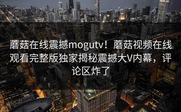 蘑菇在线震撼mogutv!蘑菇视频在线观看完整版独家揭秘震撼大V内幕,评论区炸了
