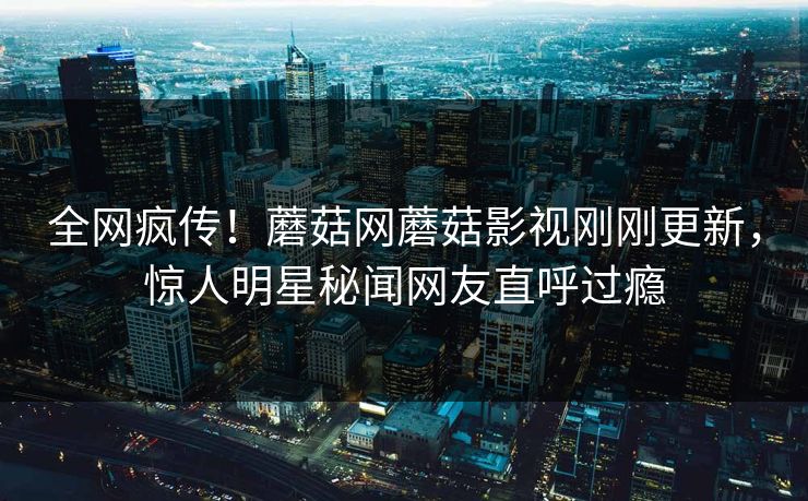 全网疯传！蘑菇网蘑菇影视刚刚更新，惊人明星秘闻网友直呼过瘾