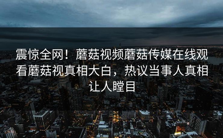 震惊全网！蘑菇视频蘑菇传媒在线观看蘑菇视真相大白，热议当事人真相让人瞠目