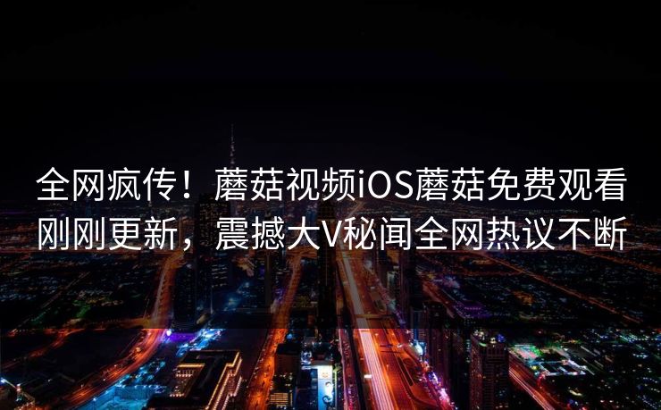 全网疯传！蘑菇视频iOS蘑菇免费观看刚刚更新，震撼大V秘闻全网热议不断