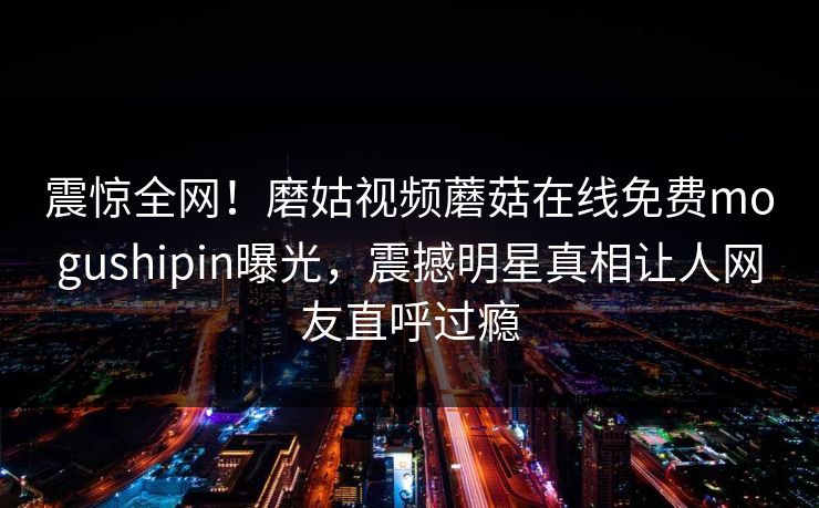 震惊全网！磨姑视频蘑菇在线免费mogushipin曝光，震撼明星真相让人网友直呼过瘾