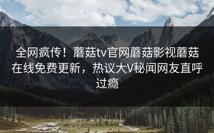 全网疯传！蘑菇tv官网蘑菇影视蘑菇在线免费更新，热议大V秘闻网友直呼过瘾