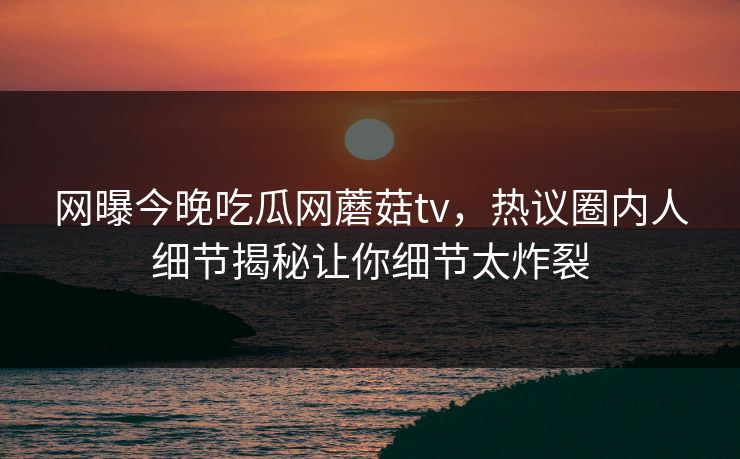 网曝今晚吃瓜网蘑菇tv，热议圈内人细节揭秘让你细节太炸裂
