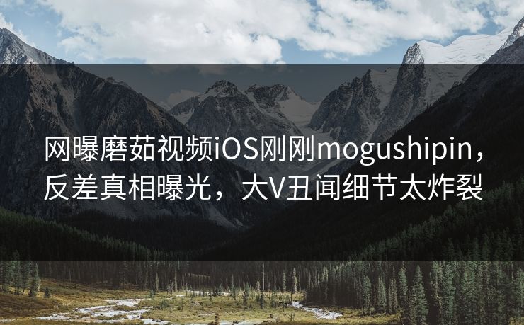 网曝磨茹视频iOS刚刚mogushipin，反差真相曝光，大V丑闻细节太炸裂