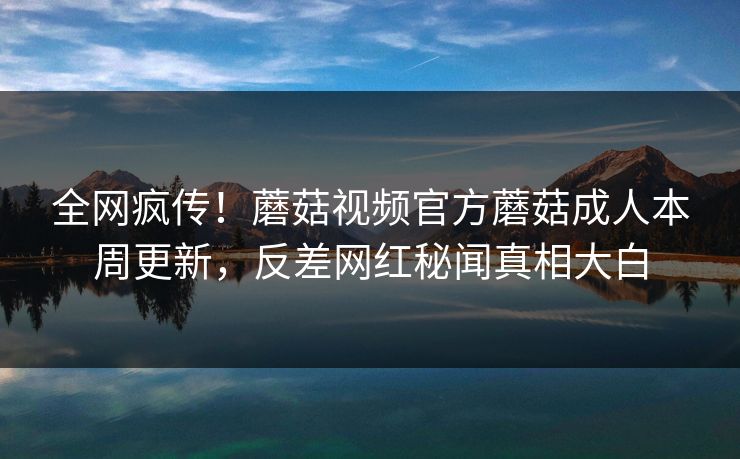 全网疯传！蘑菇视频官方蘑菇成人本周更新，反差网红秘闻真相大白