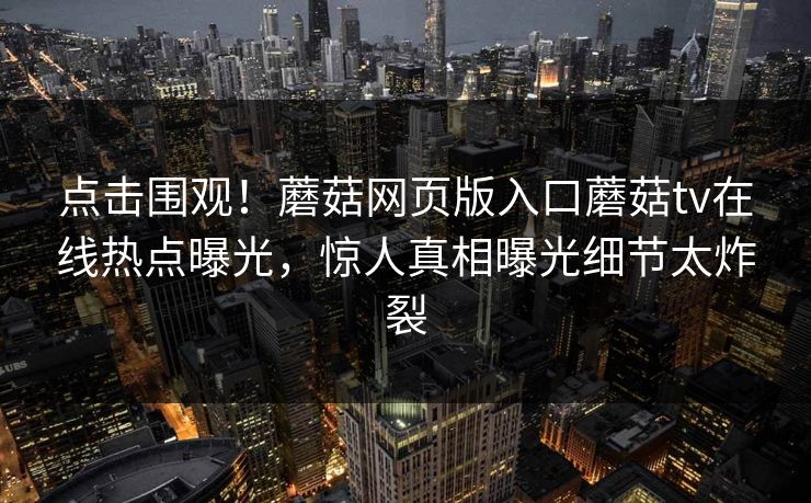 点击围观！蘑菇网页版入口蘑菇tv在线热点曝光，惊人真相曝光细节太炸裂