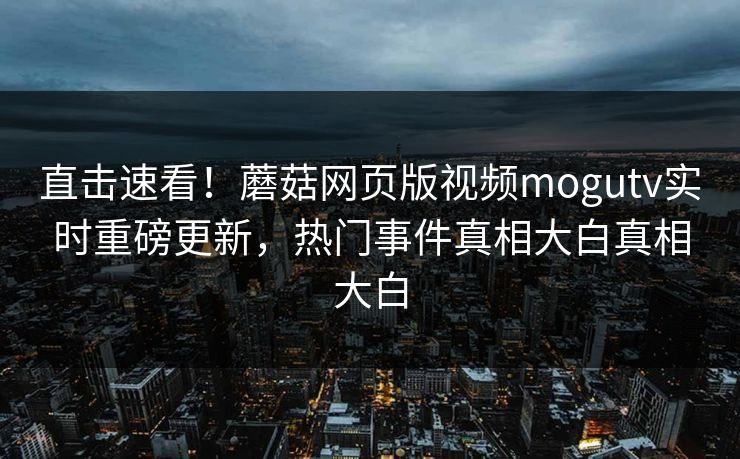 直击速看！蘑菇网页版视频mogutv实时重磅更新，热门事件真相大白真相大白