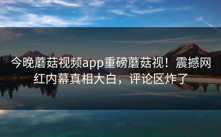 今晚蘑菇视频app重磅蘑菇视！震撼网红内幕真相大白，评论区炸了