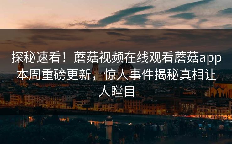 探秘速看！蘑菇视频在线观看蘑菇app本周重磅更新，惊人事件揭秘真相让人瞠目