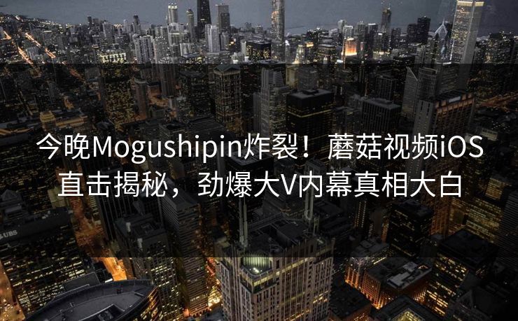 今晚Mogushipin炸裂！蘑菇视频iOS直击揭秘，劲爆大V内幕真相大白