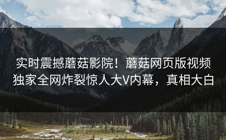 实时震撼蘑菇影院！蘑菇网页版视频独家全网炸裂惊人大V内幕，真相大白