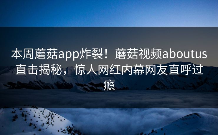 本周蘑菇app炸裂！蘑菇视频aboutus直击揭秘，惊人网红内幕网友直呼过瘾