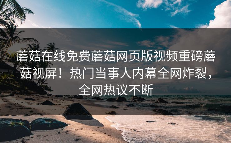蘑菇在线免费蘑菇网页版视频重磅蘑菇视屏！热门当事人内幕全网炸裂，全网热议不断