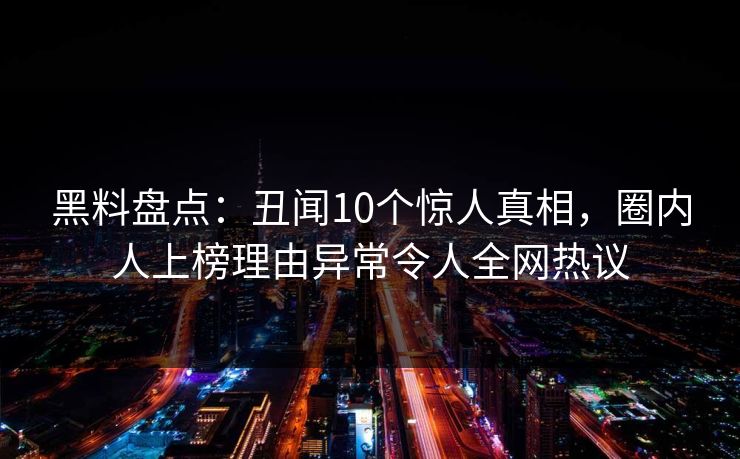 黑料盘点：丑闻10个惊人真相，圈内人上榜理由异常令人全网热议