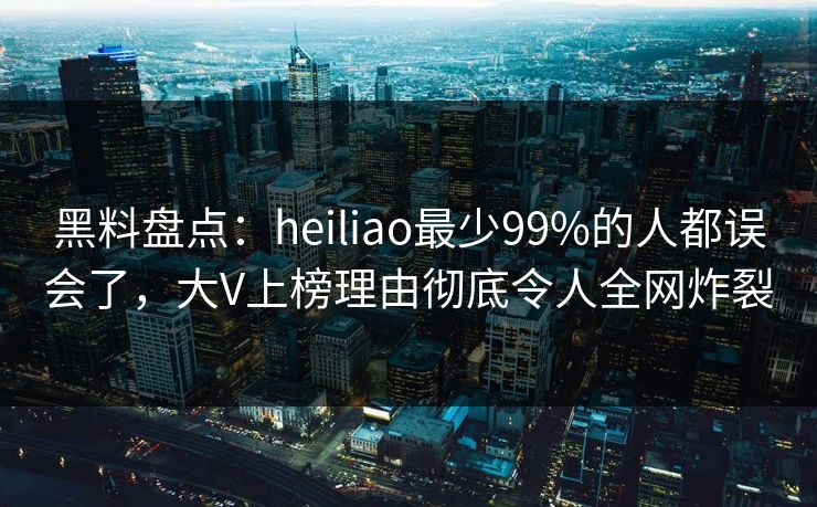 黑料盘点：heiliao最少99%的人都误会了，大V上榜理由彻底令人全网炸裂
