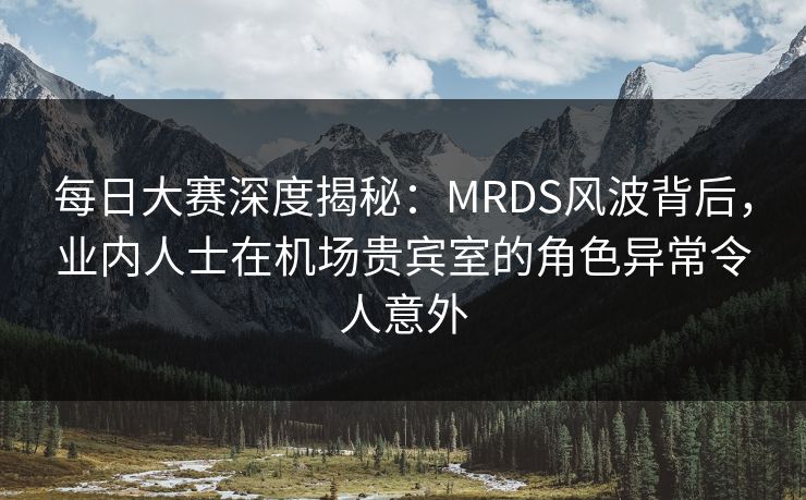每日大赛深度揭秘：MRDS风波背后，业内人士在机场贵宾室的角色异常令人意外