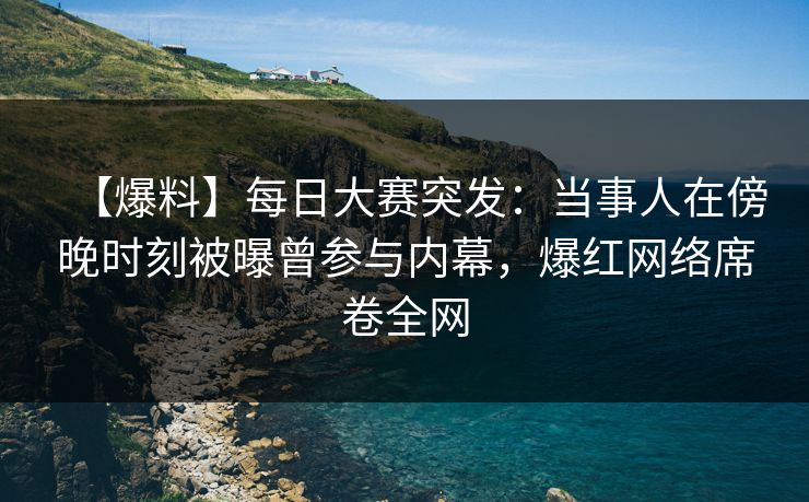 【爆料】每日大赛突发：当事人在傍晚时刻被曝曾参与内幕，爆红网络席卷全网