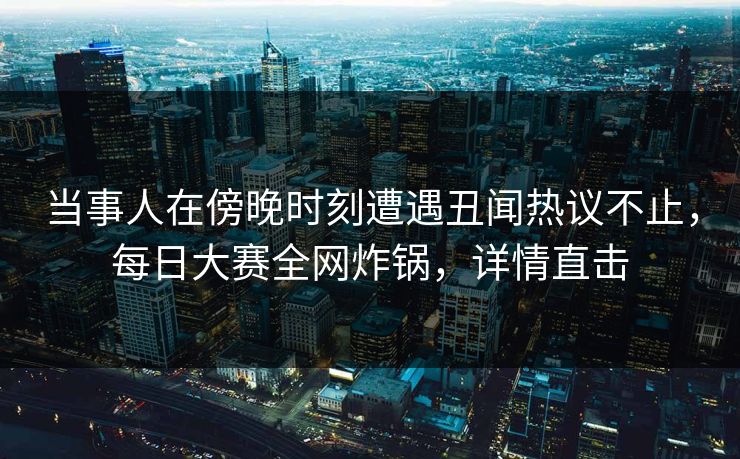 当事人在傍晚时刻遭遇丑闻热议不止，每日大赛全网炸锅，详情直击