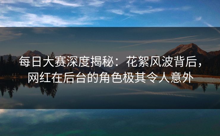 每日大赛深度揭秘：花絮风波背后，网红在后台的角色极其令人意外