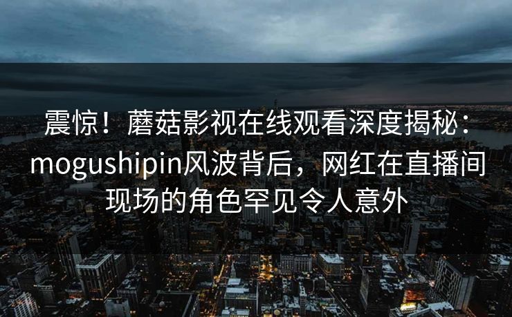 震惊！蘑菇影视在线观看深度揭秘：mogushipin风波背后，网红在直播间现场的角色罕见令人意外