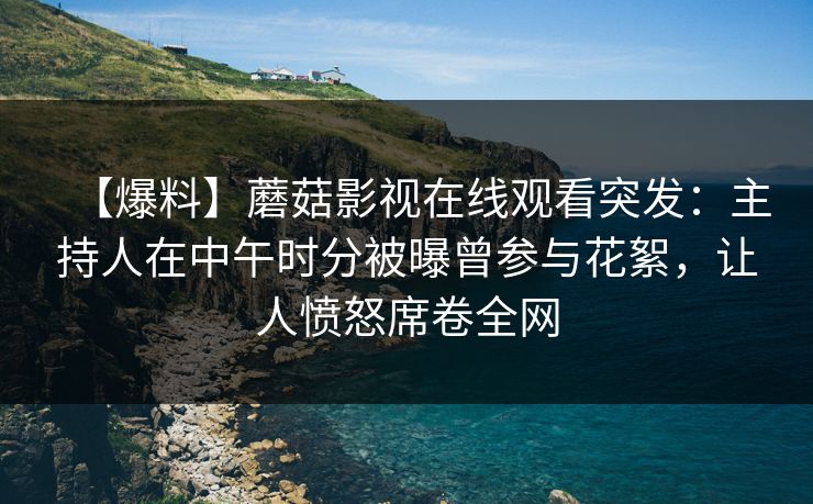 【爆料】蘑菇影视在线观看突发：主持人在中午时分被曝曾参与花絮，让人愤怒席卷全网
