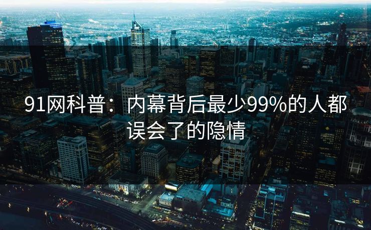91网科普：内幕背后最少99%的人都误会了的隐情
