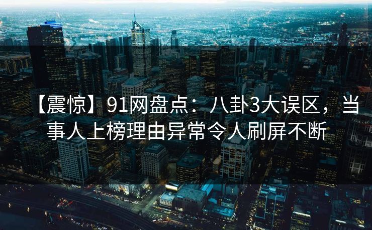 【震惊】91网盘点：八卦3大误区，当事人上榜理由异常令人刷屏不断