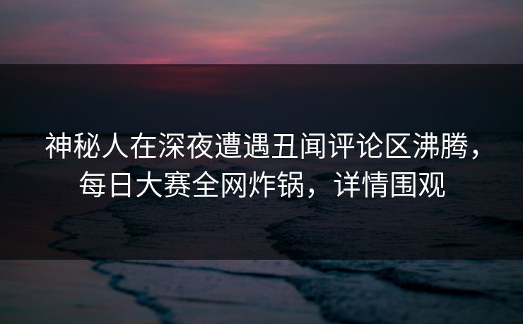 神秘人在深夜遭遇丑闻评论区沸腾，每日大赛全网炸锅，详情围观