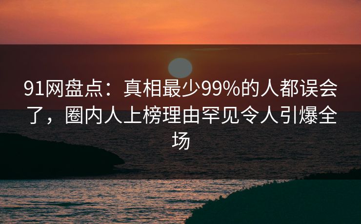 91网盘点：真相最少99%的人都误会了，圈内人上榜理由罕见令人引爆全场
