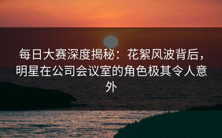 每日大赛深度揭秘：花絮风波背后，明星在公司会议室的角色极其令人意外