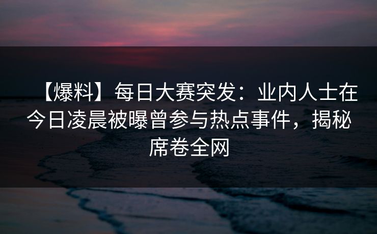 【爆料】每日大赛突发：业内人士在今日凌晨被曝曾参与热点事件，揭秘席卷全网
