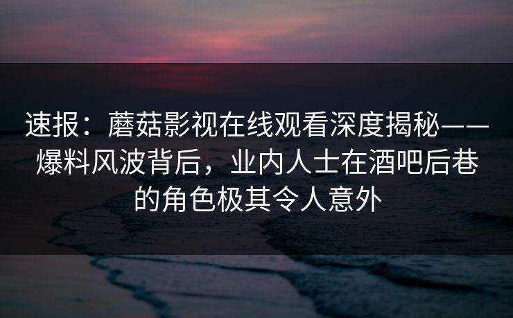 速报：蘑菇影视在线观看深度揭秘——爆料风波背后，业内人士在酒吧后巷的角色极其令人意外