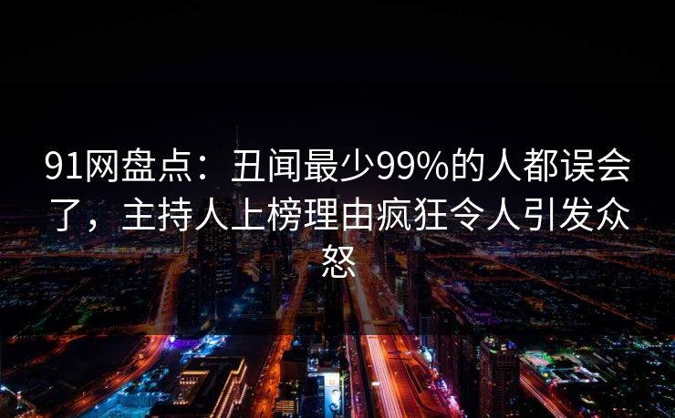 91网盘点：丑闻最少99%的人都误会了，主持人上榜理由疯狂令人引发众怒