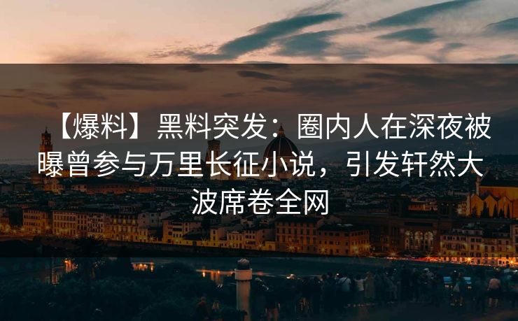 【爆料】黑料突发：圈内人在深夜被曝曾参与万里长征小说，引发轩然大波席卷全网