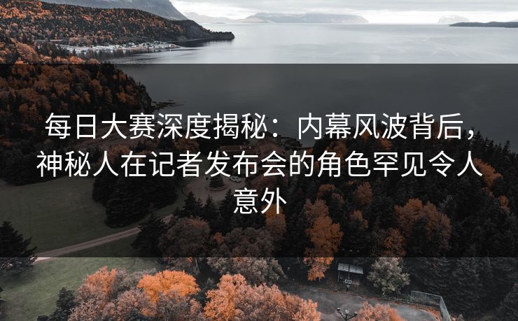 每日大赛深度揭秘：内幕风波背后，神秘人在记者发布会的角色罕见令人意外